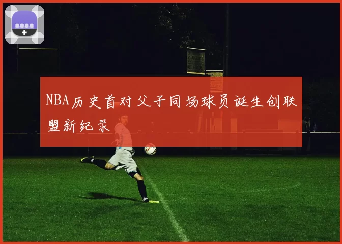 NBA历史首对父子同场球员诞生创联盟新纪录