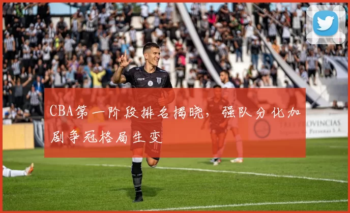 CBA第一阶段排名揭晓，强队分化加剧争冠格局生变