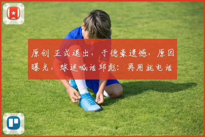 原创 正式退出，于德豪遗憾，原因曝光，球迷喊话邱彪：再用就电话投诉