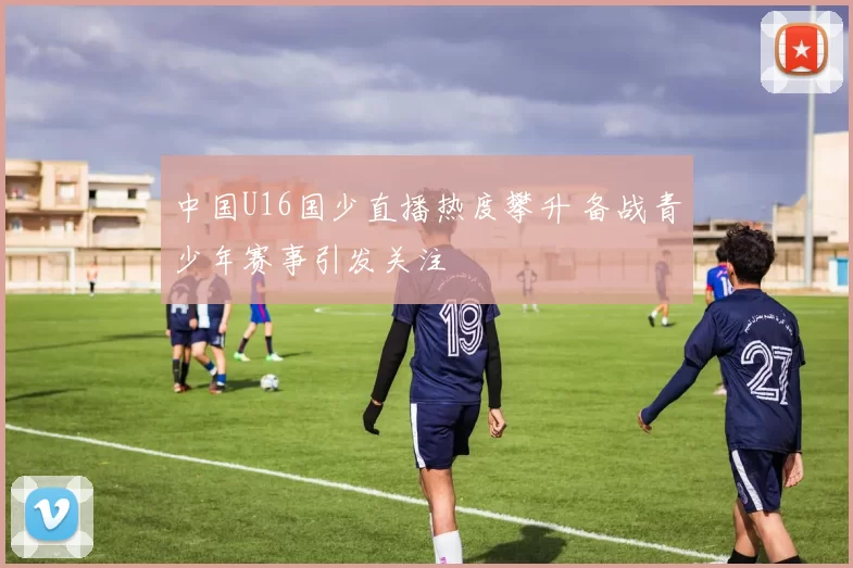 中国U16国少直播热度攀升 备战青少年赛事引发关注