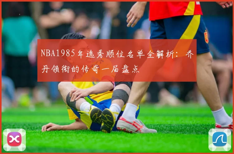 NBA1985年选秀顺位名单全解析：乔丹领衔的传奇一届盘点