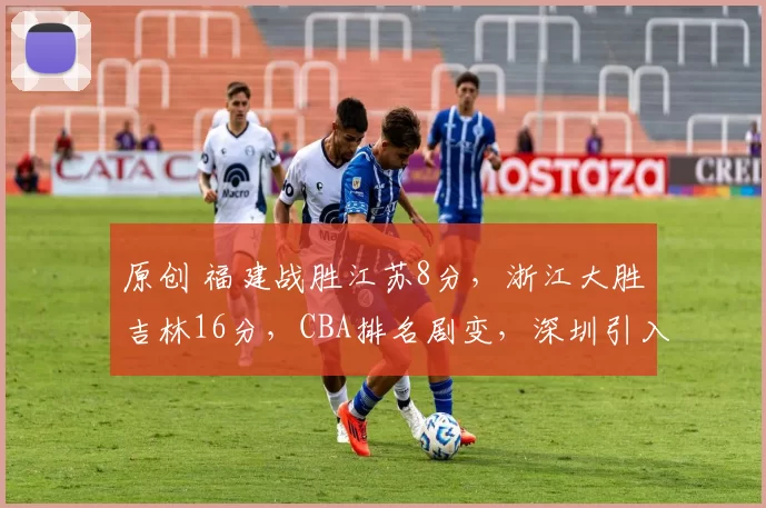 原创 福建战胜江苏8分，浙江大胜吉林16分，CBA排名剧变，深圳引入小外援