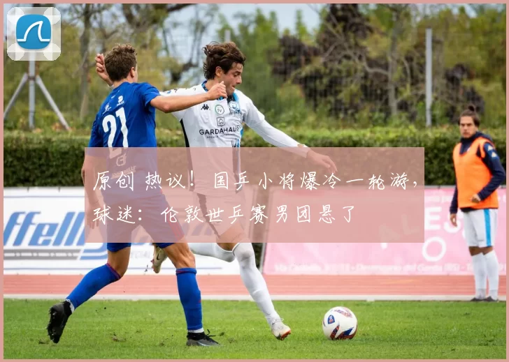 原创 热议！国乒小将爆冷一轮游，球迷：伦敦世乒赛男团悬了