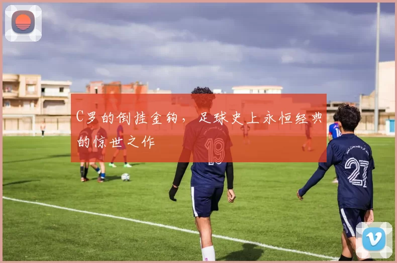 C罗的倒挂金钩，足球史上永恒经典的惊世之作