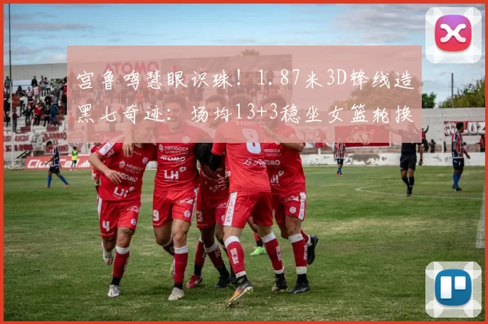 宫鲁鸣慧眼识珠！1.87米3D锋线造黑七奇迹：场均13+3稳坐女篮轮换