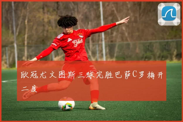 欧冠尤文图斯三球完胜巴萨C罗梅开二度