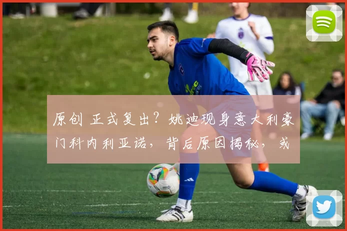 原创 正式复出？姚迪现身意大利豪门科内利亚诺，背后原因揭秘，或与朱婷密切相关