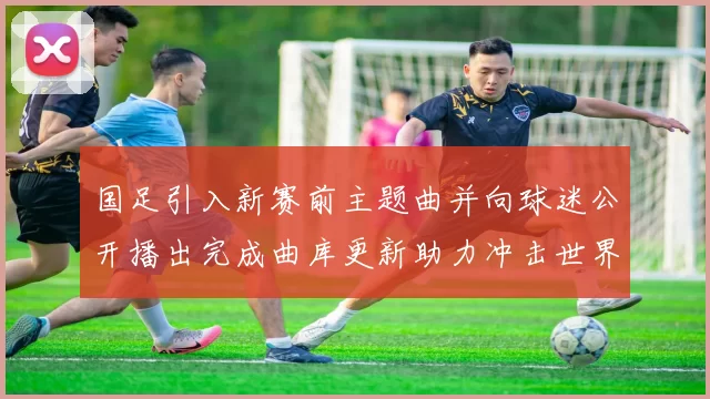 国足引入新赛前主题曲并向球迷公开播出完成曲库更新助力冲击世界杯资格