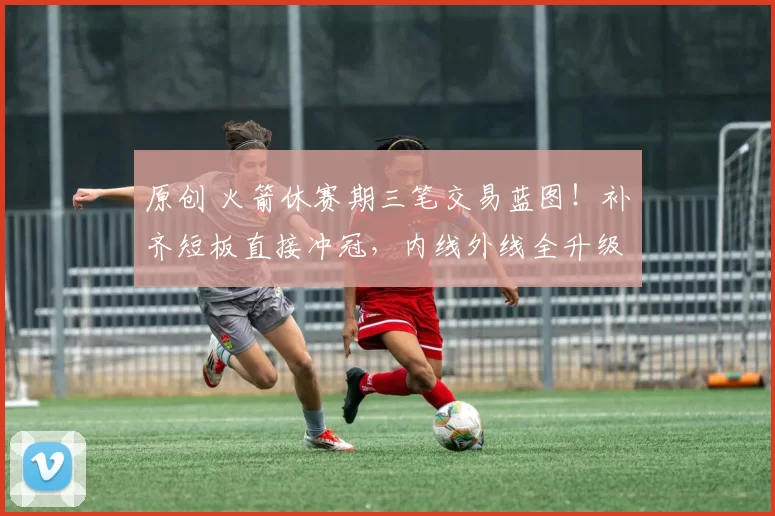 原创 火箭休赛期三笔交易蓝图！补齐短板直接冲冠，内线外线全升级