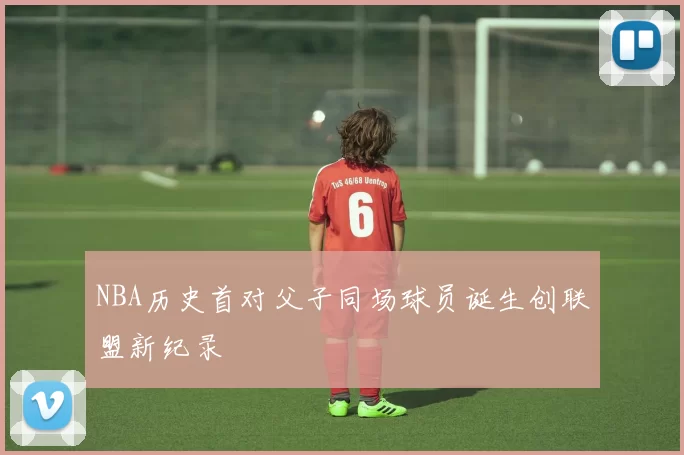 NBA历史首对父子同场球员诞生创联盟新纪录