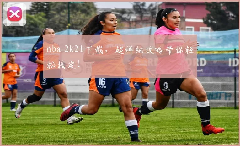 nba 2k21下载，超详细攻略带你轻松搞定！