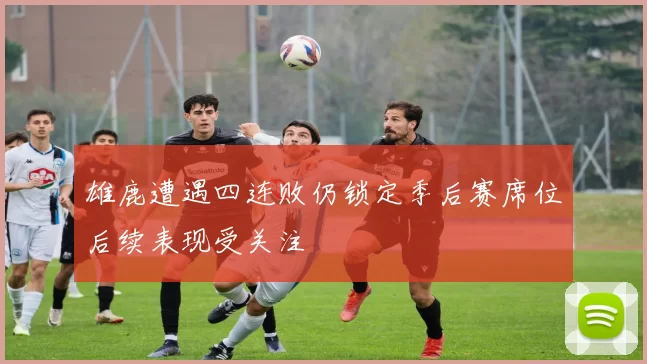 雄鹿遭遇四连败仍锁定季后赛席位后续表现受关注