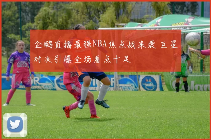 企鸸直播最强NBA焦点战来袭 巨星对决引爆全场看点十足