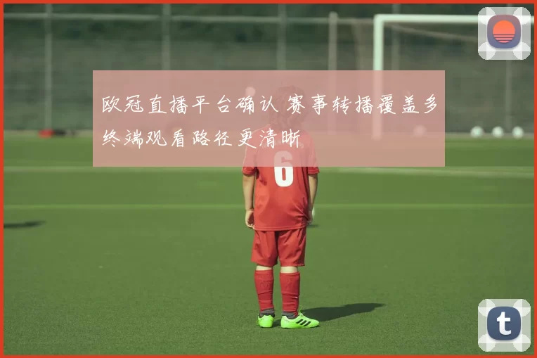 欧冠直播平台确认 赛事转播覆盖多终端观看路径更清晰