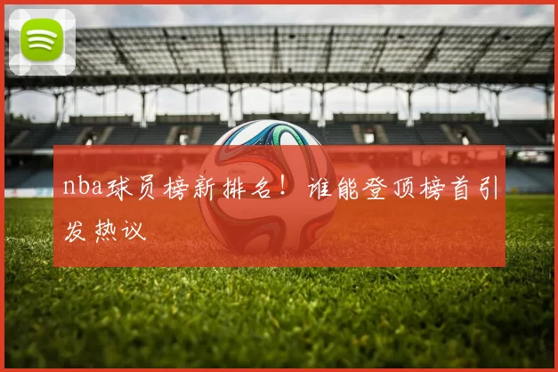 nba球员榜新排名！谁能登顶榜首引发热议