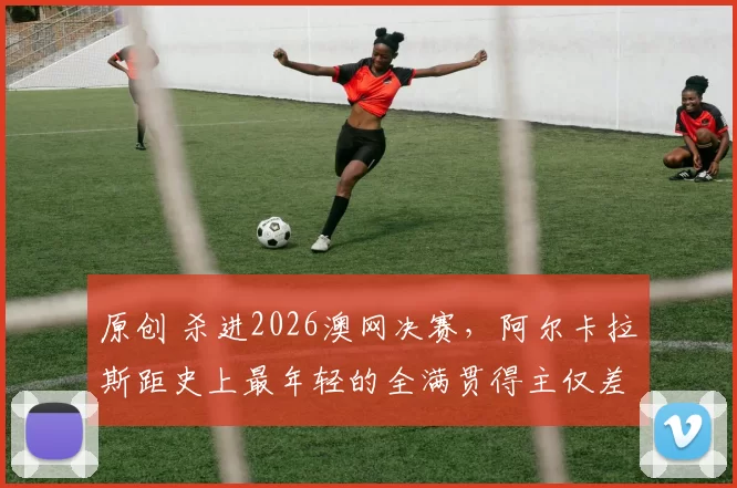 原创 杀进2026澳网决赛，阿尔卡拉斯距史上最年轻的全满贯得主仅差一步