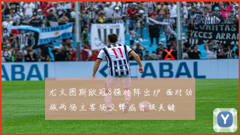 尤文图斯欧冠8强对阵出炉 面对劲旅两场主客场交锋成晋级关键