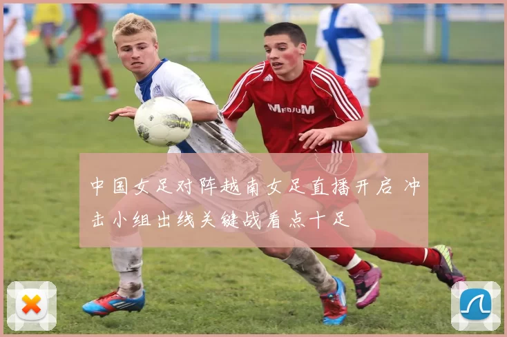 中国女足对阵越南女足直播开启 冲击小组出线关键战看点十足