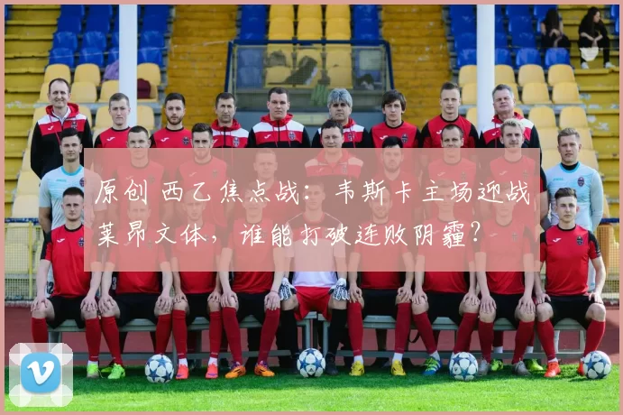 原创 西乙焦点战：韦斯卡主场迎战莱昂文体，谁能打破连败阴霾？