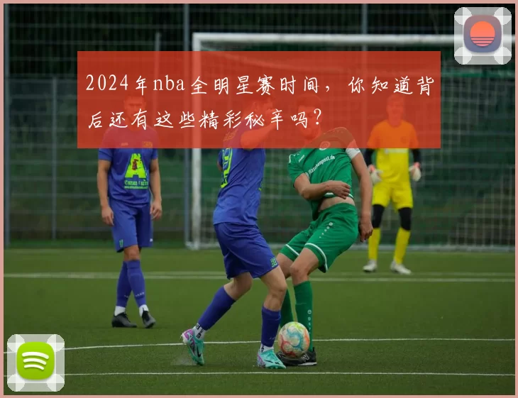 2024年nba全明星赛时间，你知道背后还有这些精彩秘辛吗？