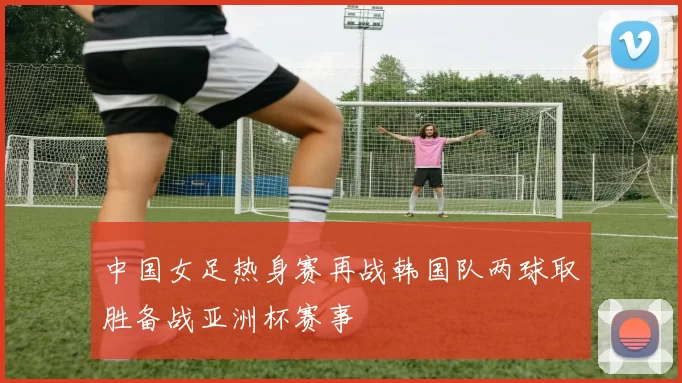 中国女足热身赛再战韩国队两球取胜备战亚洲杯赛事