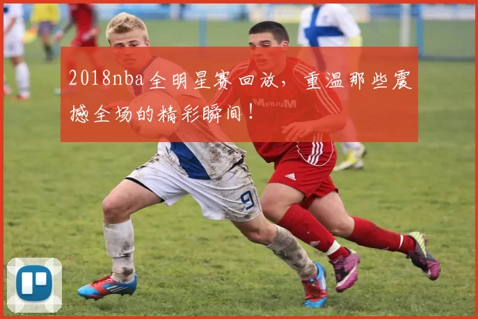 2018nba全明星赛回放，重温那些震撼全场的精彩瞬间！