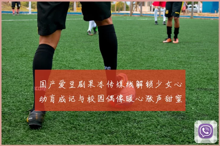 国产爱豆剧果冻传媒线解锁少女心动育成记与校园偶像暖心涨声甜蜜