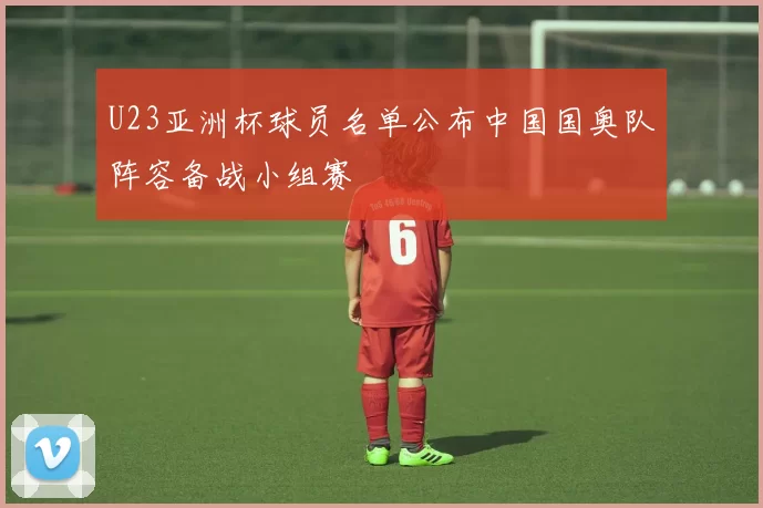 U23亚洲杯球员名单公布中国国奥队阵容备战小组赛