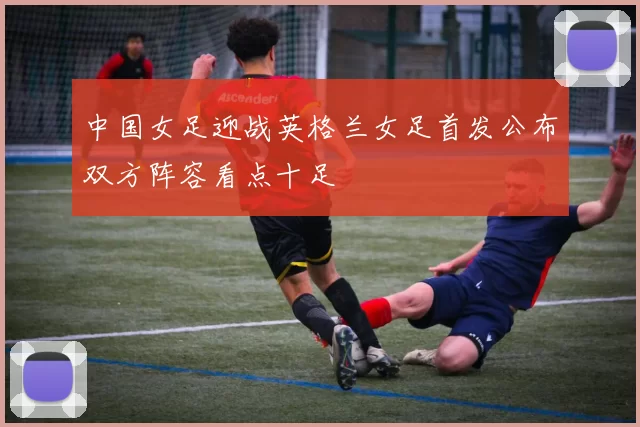 中国女足迎战英格兰女足首发公布双方阵容看点十足