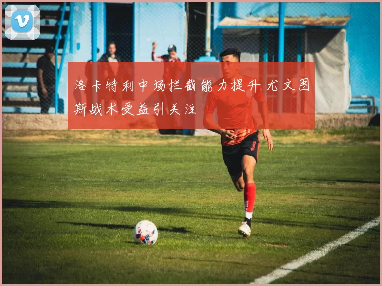 洛卡特利中场拦截能力提升 尤文图斯战术受益引关注