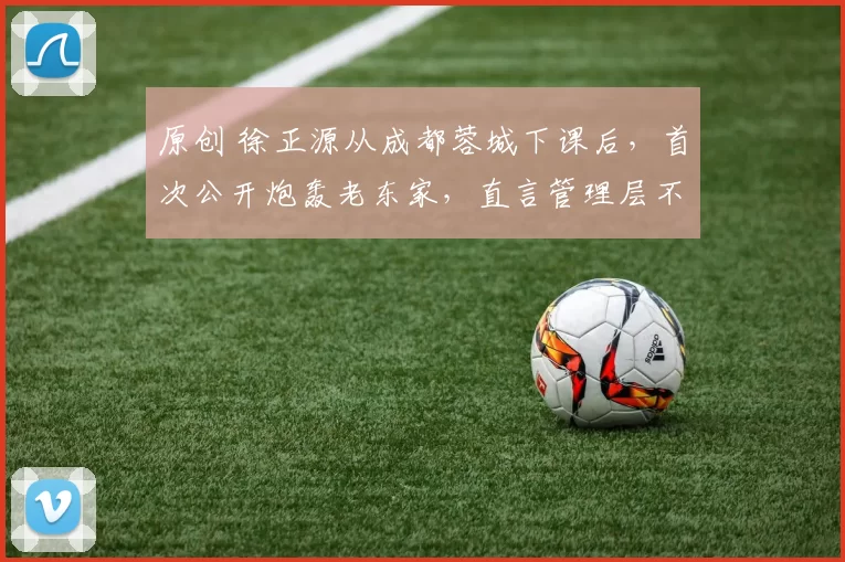 原创 徐正源从成都蓉城下课后，首次公开炮轰老东家，直言管理层不专业