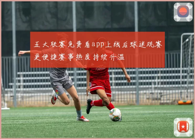 五大联赛免费看app上线后球迷观赛更便捷赛事热度持续升温