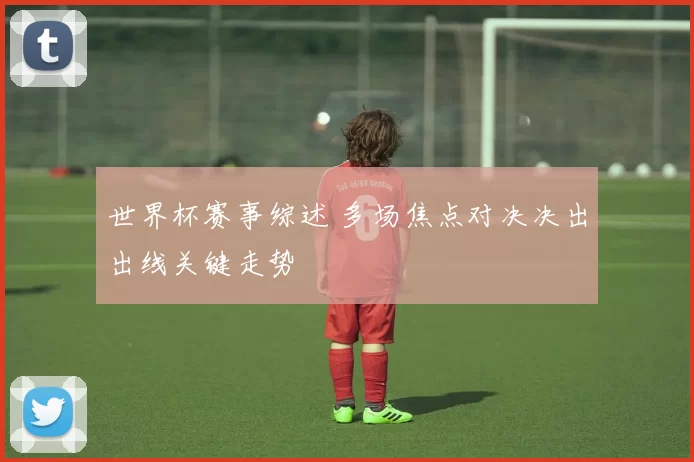 世界杯赛事综述 多场焦点对决决出出线关键走势
