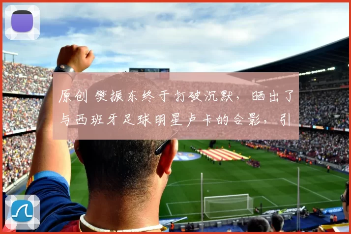 原创 樊振东终于打破沉默，晒出了与西班牙足球明星卢卡的合影，引发球迷热议，背后是否藏着更多故事？