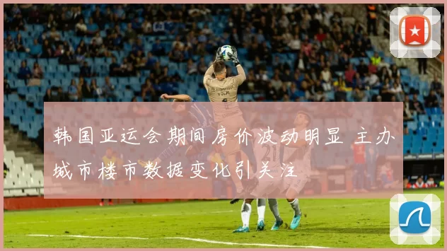 韩国亚运会期间房价波动明显 主办城市楼市数据变化引关注