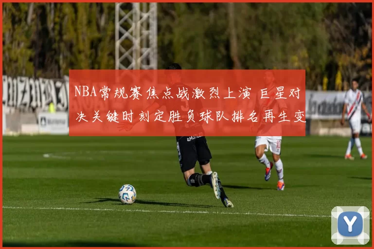 NBA常规赛焦点战激烈上演 巨星对决关键时刻定胜负球队排名再生变数