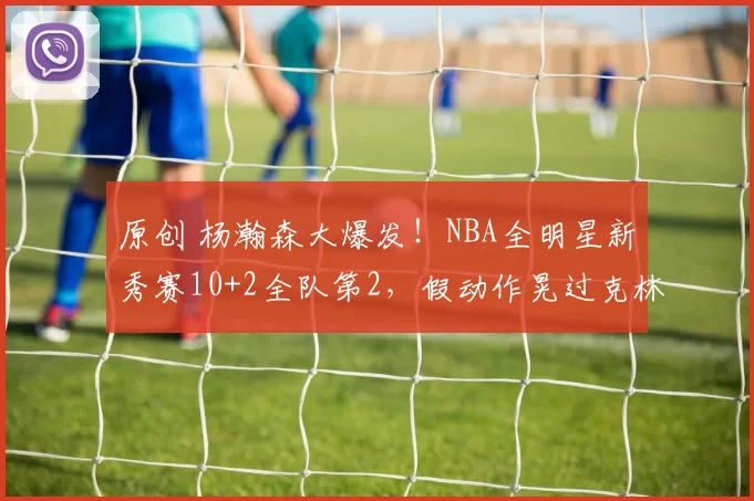 原创 杨瀚森大爆发！NBA全明星新秀赛10+2全队第2，假动作晃过克林根