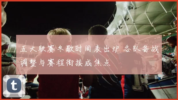 五大联赛冬歇时间表出炉 各队备战调整与赛程衔接成焦点