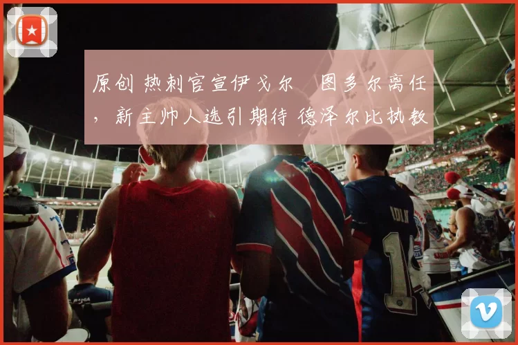 原创 热刺官宣伊戈尔・图多尔离任，新主帅人选引期待 德泽尔比执教态度曝光