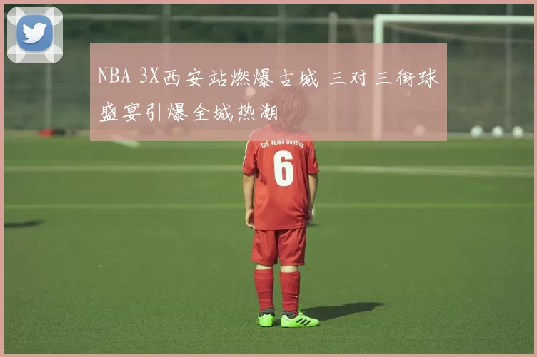 NBA 3X西安站燃爆古城 三对三街球盛宴引爆全城热潮