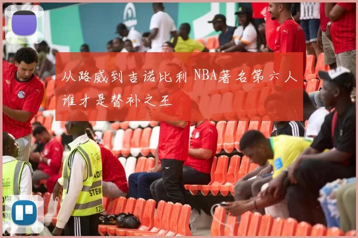 从路威到吉诺比利 NBA著名第六人谁才是替补之王