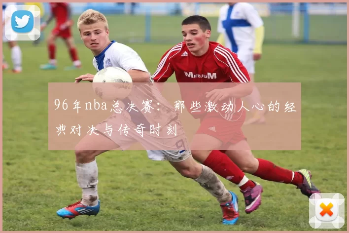 96年nba总决赛：那些激动人心的经典对决与传奇时刻