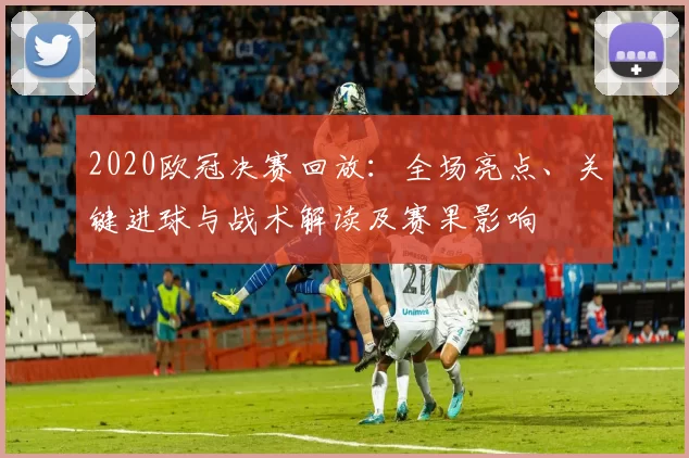2020欧冠决赛回放：全场亮点、关键进球与战术解读及赛果影响