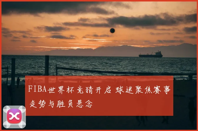FIBA世界杯竞猜开启 球迷聚焦赛事走势与胜负悬念