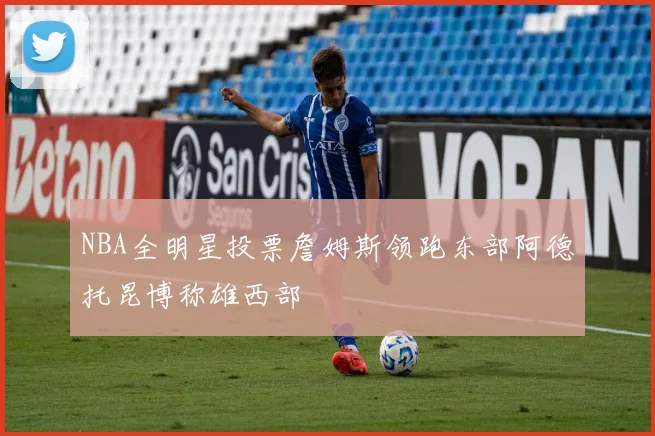 NBA全明星投票詹姆斯领跑东部阿德托昆博称雄西部