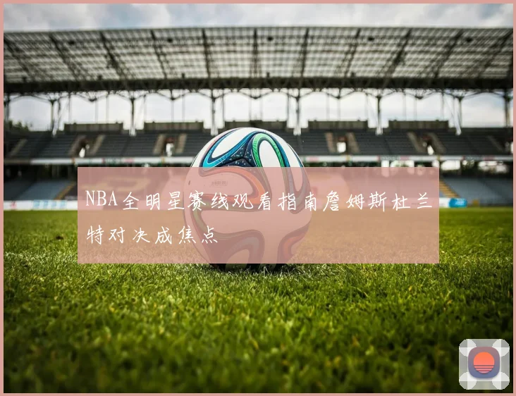 NBA全明星赛线观看指南詹姆斯杜兰特对决成焦点