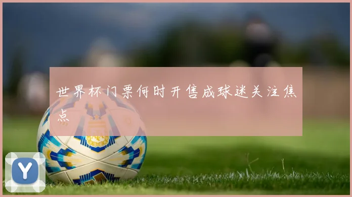 世界杯门票何时开售成球迷关注焦点