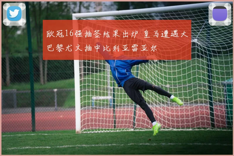 欧冠16强抽签结果出炉 皇马遭遇大巴黎尤文抽中比利亚雷亚尔