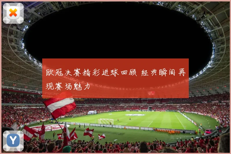 欧冠决赛精彩进球回顾 经典瞬间再现赛场魅力