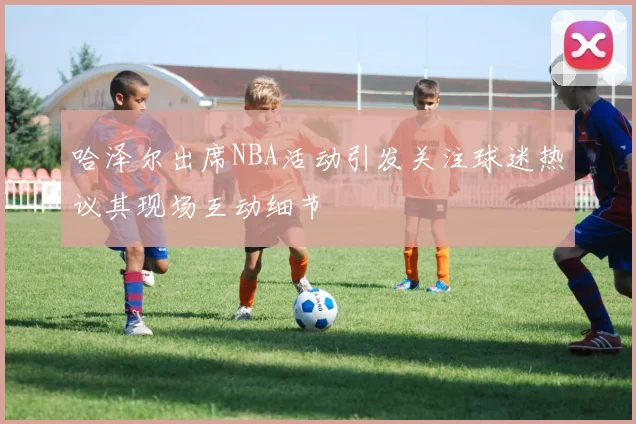 哈泽尔出席NBA活动引发关注球迷热议其现场互动细节